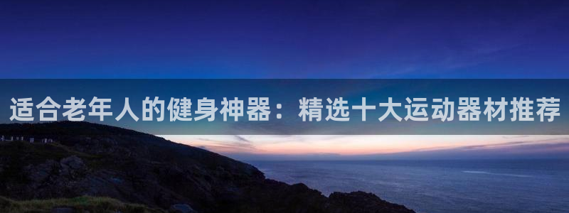 凯捷体育招商电话是多少：适合老年人的健身神器：精选十大运动器